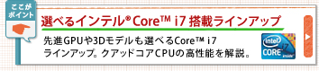 選べるインテル® Core™i7搭載ラインアップ 先進GPUや3Dモデルも選べるCore™i7
ラインアップ。クアッドコアCPUの高性能を解説。