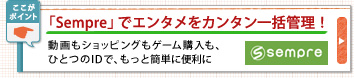 「Sempre」でエンタメをカンタン一括管理!
動画もショッピングもゲーム購入も、
ひとつのIDで、もっと簡単に便利に