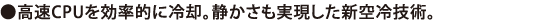 高速CPUを効率的に冷却。静かさも実現した新空冷技術。
