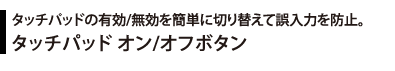 タッチパッドの有効/無効を簡単に切り替えて誤入力を防止。 タッチパッド オン/オフボタン