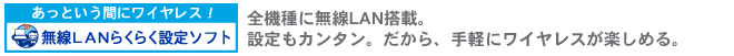あっという間にワイヤレス!無線LANらくらく設定ソフト 全機種に無線LAN搭載。設定もカンタン。だから、手軽にワイヤレスが楽しめる。