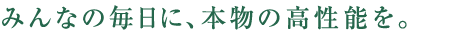 みんなの毎日に、本物の高性能を。