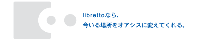 librettoなら、今いる場所をオアシスに変えてくれる。