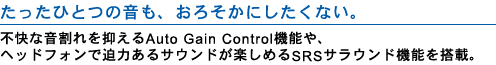 たったひとつの音も、おろそかにしたくない。不快な音割れを抑えるAuto Gain Control機能や、ヘッドフォンで迫力あるサウンドが楽しめるSRSサラウンド機能を搭載。