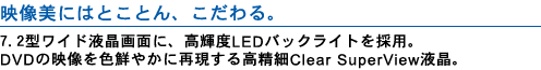 映像美にはとことん、こだわる。 7.2型ワイド液晶画面に、高輝度LEDバックライトを採用。 DVDの映像を色鮮やかに再現する高精細Clear SuperView液晶。