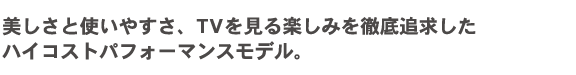 美しさと使いやすさ、TVを見る楽しみを徹底追求したハイコストパフォーマンスモデル。