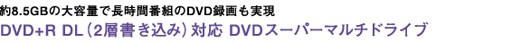 約8.5GBの大容量で長時間番組のDVD録画も実現 DVD+R DL(2層書き込み)対応 DVDスーパーマルチドライブ