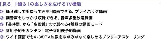 「見る」「録る」の楽しみを広げるTV機能 ◎プレイバック録画 ◎音声多重放送録画 ◎4種類の録画モード ◎電子番組表予約録画 ◎ノンリニアスケーリング