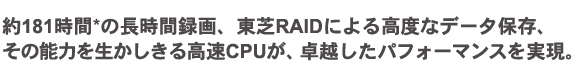 約181時間の長時間録画、東芝RAIDによる高度なデータ保存、 その能力を生かしきる高速CPUが、卓越したパフォーマンスを実現。