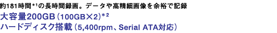 約181時間の長時間録画。*1データや高精細画像を余裕で記録 大容量200GB(100GB×2)*2 ハードディスク搭載(5,400rpm、Serial ATA対応)