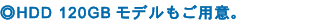 ◎HDD 120GBモデルもご用意。