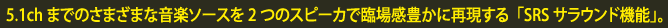 5.1chまでのさまざまな音楽ソースを2つのスピーカで臨場感豊かに再現する「SRSサラウンド機能」。