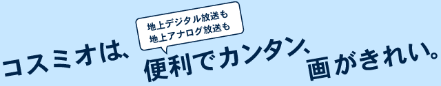 コスミオは、地上デジタル放送も地上アナログ放送も便利でカンタン、画がきれい。