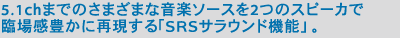 5.1chまでのさまざまな音楽ソースを2つのスピーカで臨場感豊かに再現する「SRSサラウンド機能」。