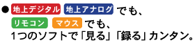●「地上デジタル」*、「地上アナログ」でも、「リモコン」「マウス」でも、1つのソフトで「見る」「録る」カンタン。