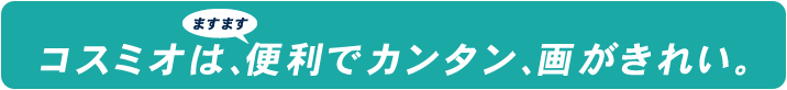 コスミオは、ますます便利でカンタン、画がきれい。