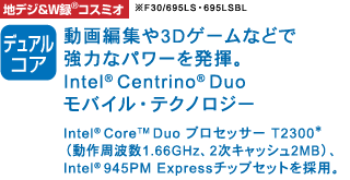 nfW&W^(R) RX~I mfARA] ҏW3DQ[Ȃǂŋ͂ȃp[𔭊BIntel(R) Centrino(R) DuooCEeNmW[ Intel(R) Core(TM) DuovZbT[T2300*ig1.66GHzA2LbV2MBjAIntel(R) 945PM Express`bvZbg̗pB F30/695LSE695LSBL