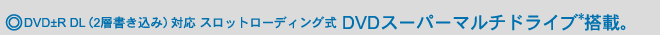 ◎DVD±R DL(2層書き込み)対応 スロットローディング式 DVDスーパーマルチドライブ*搭載。