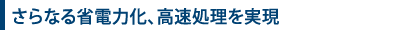 さらなる省電力化、高速処理を実現