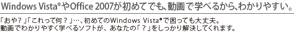 Windows Vista(R)やOffice 2007が初めてでも、動画で学べるから、わかりやすい。 「おや?」「これって何?」…、初めてのWindows Vista(R)で困っても大丈夫。動画でわかりやすく学べるソフトが、あなたの「?」をしっかり解決してくれます。