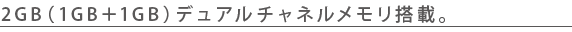 2GB(1GB+1GB)デュアルチャネルメモリ搭載。