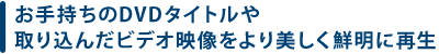 お手持ちのDVDタイトルや取り込んだビデオ映像を より美しく鮮明に再生