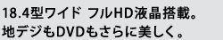 18.4型ワイド フルHD液晶搭載。地デジもDVDもさらに美しく。