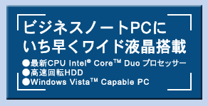 ビジネスノートPCにいち早くワイド液晶搭載 ●最新CPU Intel(R) Core(TM) Duo プロセッサー ●高速回転HDD ●Windows Vista(TM) Capable PC