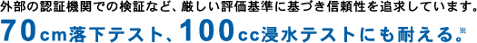 外部の認証機関での検証など、厳しい評価基準に基づき信頼性を追求しています。70cm落下テスト、100cc浸水テストにも耐える