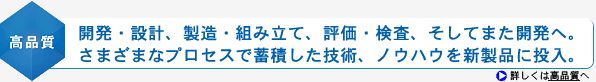 <高品質>開発・設計、製造・組み立て、評価・検査、そしてまた開発へ。さまざまなプロセスで蓄積した技術、ノウハウを新製品に投入。
