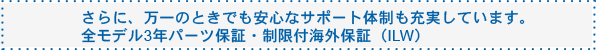 さらに、万一のときでも安心なサポート体制も充実しています。全モデル3年パーツ保証・制限付海外保証(ILW)