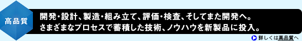 <高品質>開発・設計、製造・組み立て、評価・検査、そしてまた開発へ。さまざまなプロセスで蓄積した技術、ノウハウを新製品に投入。