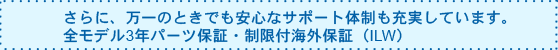 さらに、万一のときでも安心なサポート体制も充実しています。全モデル3年パーツ保証・制限付海外保証(ILW)