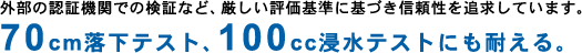 外部の認証機関での検証など、厳しい評価基準に基づき信頼性を追求しています。70cm落下テスト、100cc浸水テストにも耐える