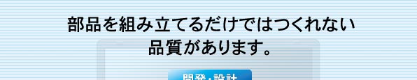 部品を組み立てるだけではつくれない品質があります。