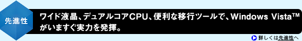 <先進性>ワイド液晶、デュアルコアCPU、便利な移行ツールで、Windows Vista(TM)がいますぐ実力を発揮。