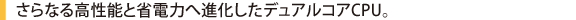 さらなる高性能と省電力へ進化したデュアルコアCPU。