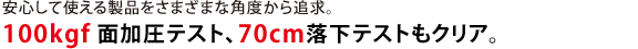 安心して使える製品をさまざまな角度から追求。100kgf 面加圧テスト、70cm落下テストもクリア。