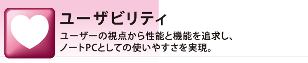 ユーザビリティ:ユーザーの視点から性能と機能を追求し、ノートPCとしての使いやすさを実現。