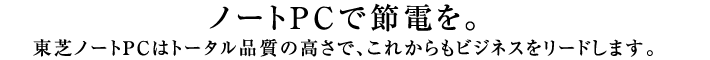 ノートPCで節電を。東芝ノートPCはトータル品質の高さで、これからもビジネスをリードします。