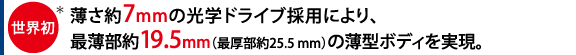世界初*、薄さ約7mmの光学ドライブ採用により、最薄部約19.5mm(最厚部約25.5mm)の薄型ボディを実現。