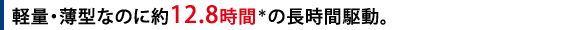 軽量・薄型なのに約12.5時間*の長時間駆動。
