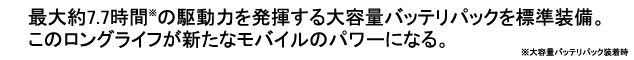 最大約7.7時間※の駆動力を発揮する大容量バッテリパックを標準装備。このロングライフが新たなモバイルのパワーになる。※大容量バッテリパック装着時。