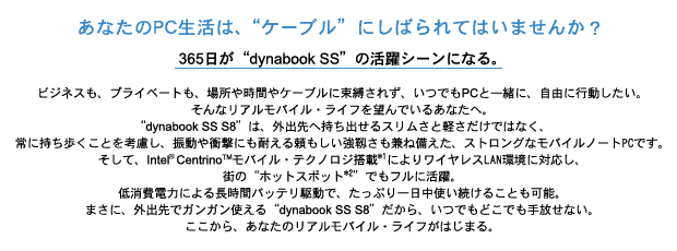 あなたのPC生活は、“ケーブル”にしばられてはいませんか?365日が“dynabook SS”の活躍シーンになる。
ビジネスも、プライベートも、場所や時間やケーブルに束縛されず、いつでもPCと一緒に、自由に行動したい。
そんなリアルモバイル・ライフを望んでいるあなたへ。
“dynabook SS S8”は、外出先へ持ち出せるスリムさと軽さだけではなく、
常に持ち歩くことを考慮し、振動や衝撃にも耐える頼もしい強靱さも兼ね備えた、ストロングなモバイルノートPCです。
そして、Intel(R) Centrino(TM)モバイル・テクノロジ搭載*1によりワイヤレスLAN環境に対応し、街の“ホットスポット*2”でもフルに活躍。
低消費電力による長時間バッテリ駆動で、たっぷり一日中使い続けることも可能。
まさに、外出先でガンガン使える“dynabook SS S8”だから、いつでもどこでも手放せない。
ここから、あなたのリアルモバイル・ライフがはじまる。