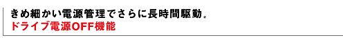 きめ細かい電源管理でさらに長時間駆動。 ドライブ電源OFF機能