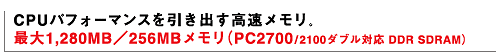 CPUパフォーマンスを引き出す高速メモリ。 最大1,280MB/256MBメモリ(PC2700/2100ダブル対応DDR SDRAM)