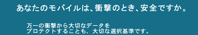 あなたのモバイルは、衝撃のとき、安全ですか。万一の衝撃から大切なデータをプロテクトすることも、大切な選択基準です。