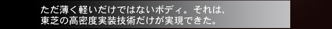 ただ薄く軽いだけではないボディ。それは、東芝の高密度実装技術だけが実現できた。