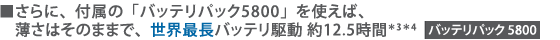 ■さらに、付属の「バッテリパック5800」を使えば、薄さはそのままで、世界最長バッテリ駆動 約12.5時間*3 *4