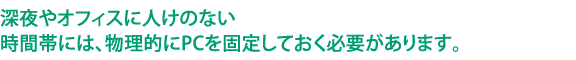 深夜やオフィスに人けのない時間帯には、物理的にPCを固定しておく必要があります。